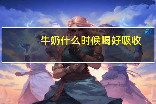 牛奶什么时候喝好吸收（牛奶什么时候喝好）