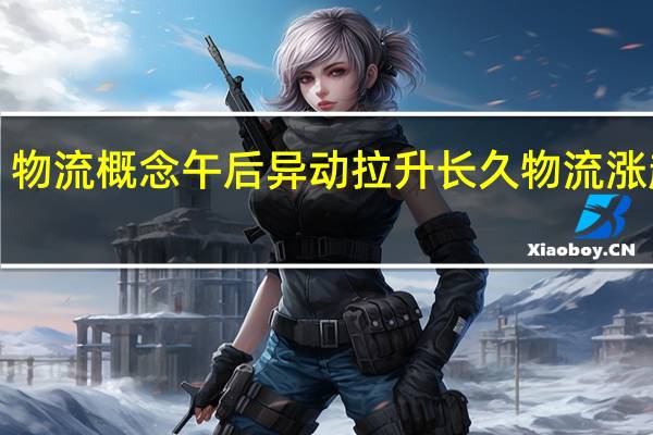 物流概念午后异动拉升 长久物流涨超6%