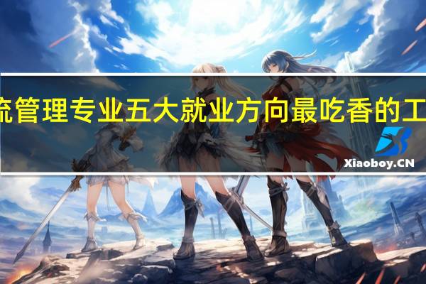 物流管理专业五大就业方向 最吃香的工作是什么