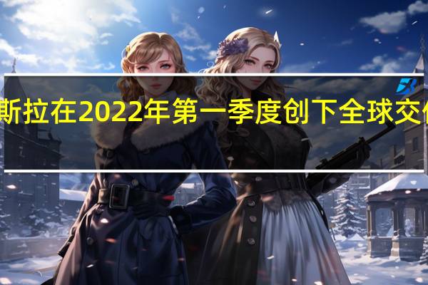 特斯拉在2022年第一季度创下全球交付量记录