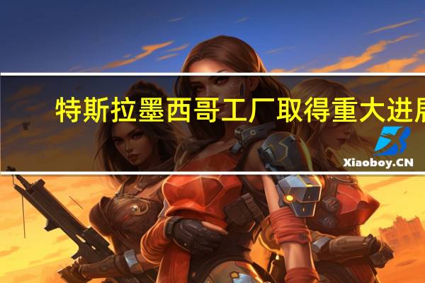 特斯拉墨西哥工厂取得重大进展：已获得当地所有许可