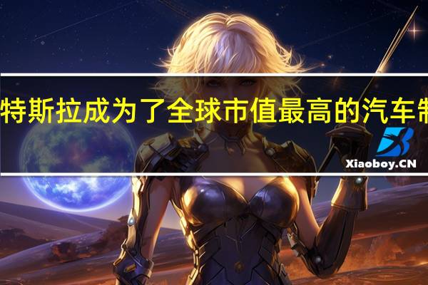 特斯拉成为了全球市值最高的汽车制造商