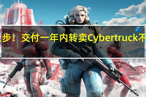 特斯拉让步!交付一年内转卖Cybertruck 不再罚款36万元