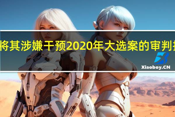 特朗普寻求将其涉嫌干预2020年大选案的审判推迟至总统选举后