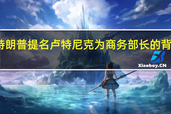 特朗普提名卢特尼克为商务部长的背后考量