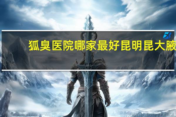 狐臭医院哪家最好 昆明昆大腋臭医院正规吗