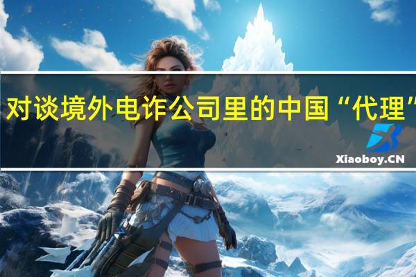 独家报道｜对谈境外电诈公司里的中国“代理” 到底什么情况嘞