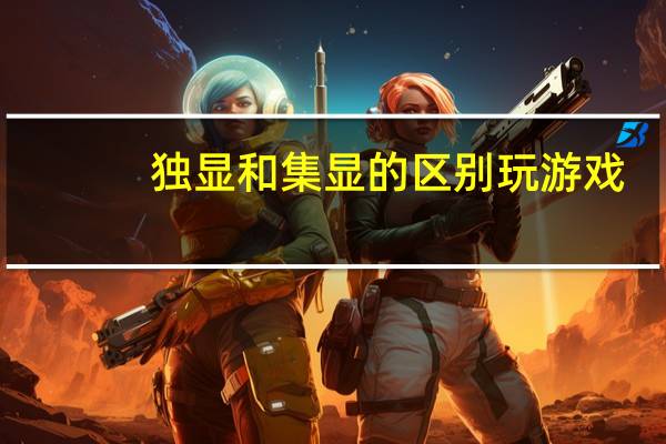 独显和集显的区别玩游戏（独显和集显的区别）