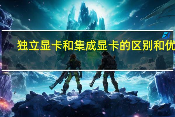 独立显卡和集成显卡的区别和优劣(独立显卡和集成显卡的区别)