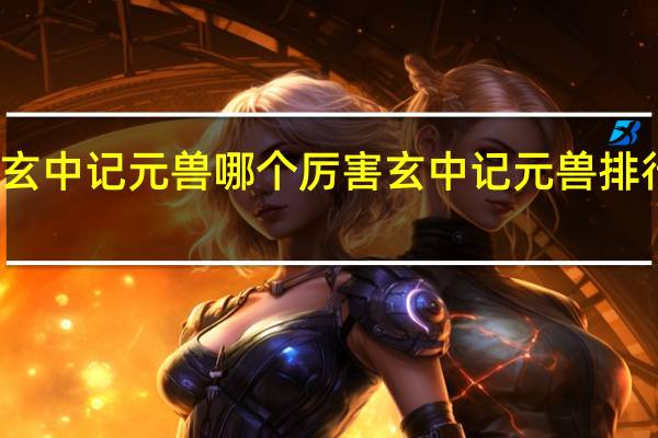 玄中记元兽哪个厉害 玄中记元兽排行一览