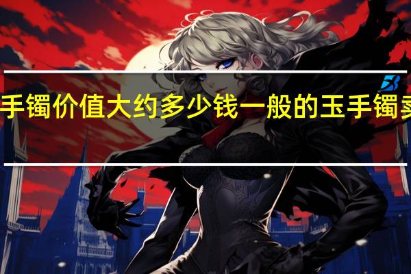 玉手镯价值大约多少钱 一般的玉手镯卖多少钱