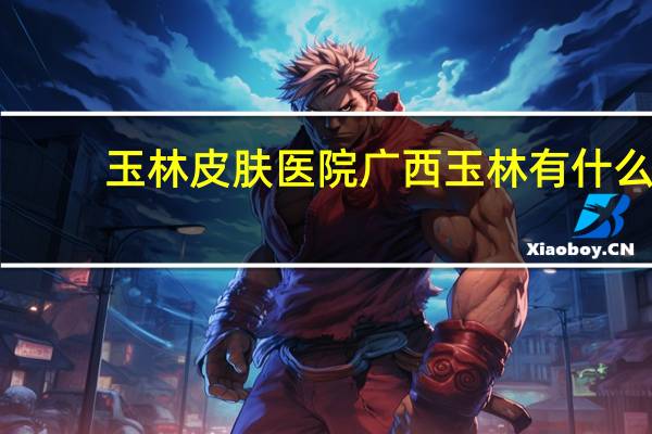 玉林皮肤医院 广西玉林有什么特产