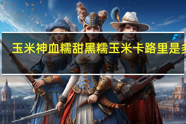 玉米神 血糯甜黑糯玉米卡路里是多少