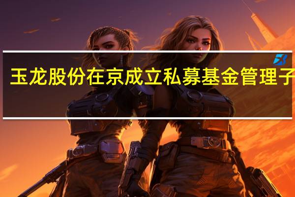 玉龙股份在京成立私募基金管理子公司