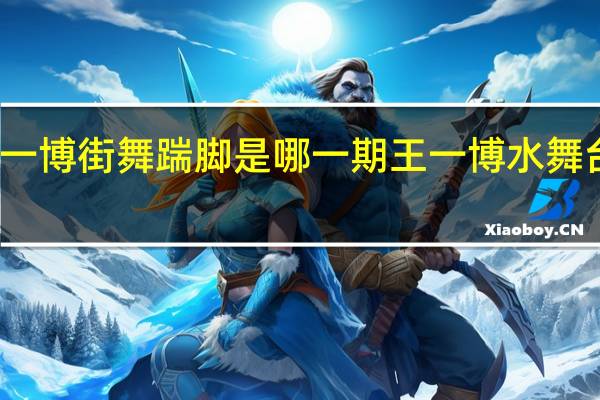 王一博街舞踹脚是哪一期 王一博水舞台太炸了