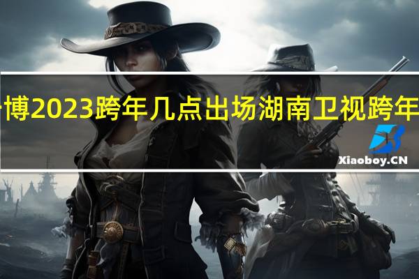 王一博2023跨年几点出场 湖南卫视跨年晚会2023