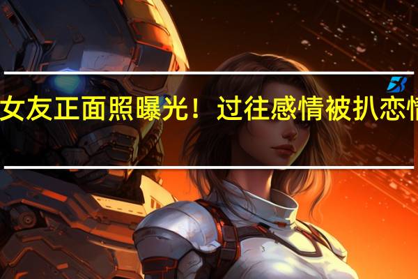 王大陆新女友正面照曝光！过往感情被扒 恋情稳定甜蜜同游