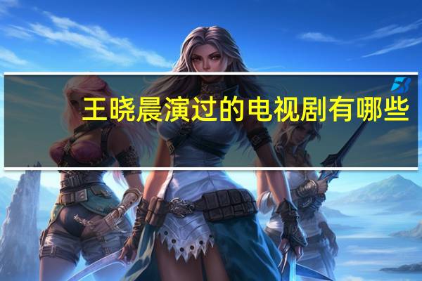 王晓晨演过的电视剧有哪些（王晓晨演过的电视剧）