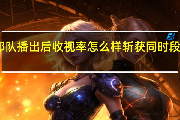 王牌部队播出后收视率怎么样 斩获同时段收视率第一　