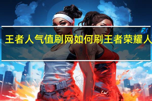 王者人气值刷网 如何刷王者荣耀人气值(王者人气值如何快速刷)