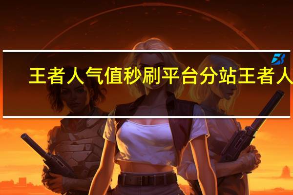王者人气值秒刷平台分站 王者人气(刷王者荣耀人气值网址)