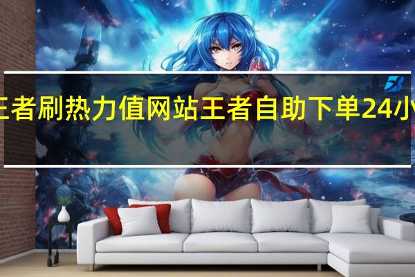王者刷热力值网站 王者自助下单24小时平台(刷王者荣耀热力值)