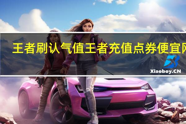 王者刷认气值 王者充值点券便宜网站(王者荣耀充值免费刷点卷软件)