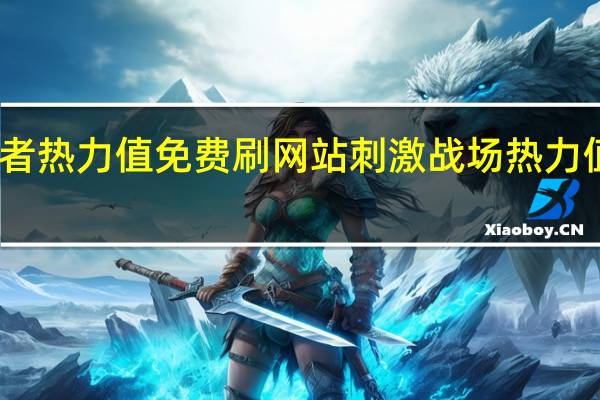 王者热力值免费刷网站 刺激战场热力值怎么弄(王者荣耀热力值6000是消费了多少)