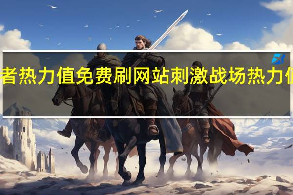 王者热力值免费刷网站 刺激战场热力值怎么弄(王者荣耀热力值6000是消费了多少)