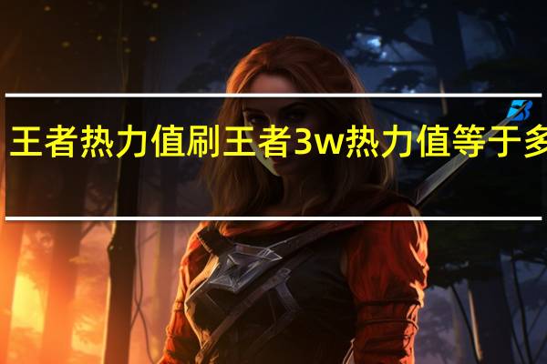 王者热力值刷 王者3w热力值等于多少钱(王者热度值)