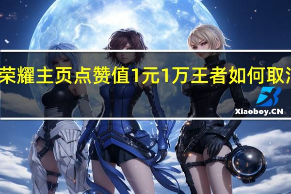 王者荣耀主页点赞值1元1万 王者如何取消主页点赞(王者主页点赞可以关闭吗)