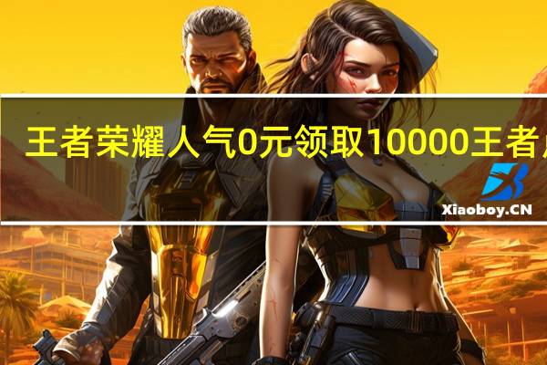 王者荣耀人气 0元领取10000王者点券(王者荣耀人气10000了还不能领取)