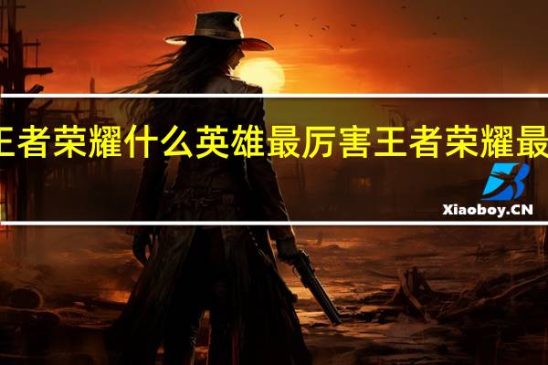 王者荣耀什么英雄最厉害 王者荣耀最强英雄