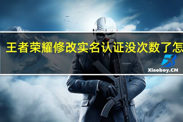 王者荣耀修改实名认证没次数了怎么办（王者荣耀修改实名认证）