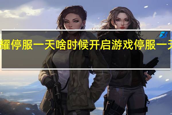 王者荣耀停服一天啥时候开启 游戏停服一天是什么时候