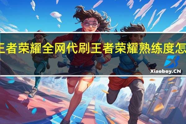 王者荣耀全网代刷 王者荣耀熟练度怎么刷快(王者荣耀全国大赛怎么参加)