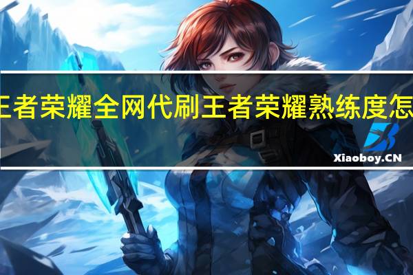 王者荣耀全网代刷 王者荣耀熟练度怎么刷快(王者荣耀全国大赛怎么参加)