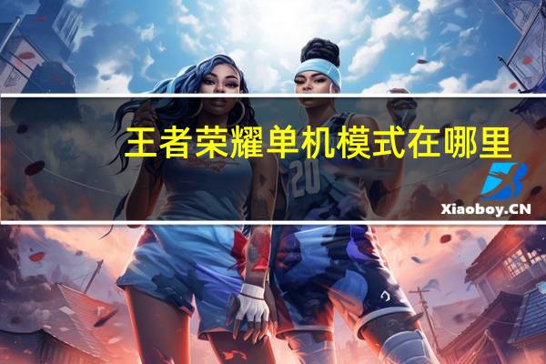 王者荣耀单机模式在哪里（王者荣耀单机模式进入方法 快吧手游）