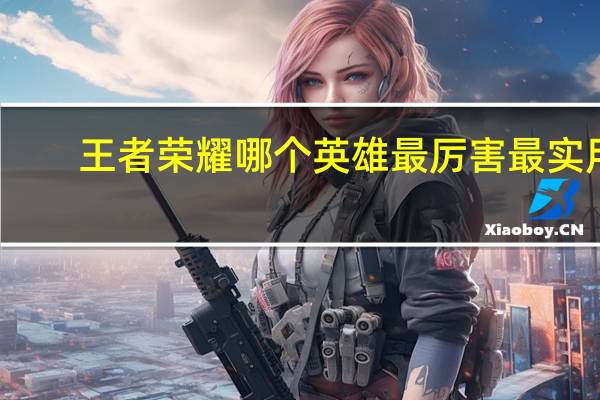 王者荣耀哪个英雄最厉害最实用(王者荣耀哪个英雄最厉害)