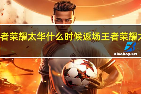 王者荣耀太华什么时候返场 王者荣耀太华去内