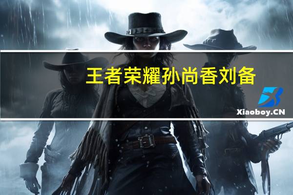 王者荣耀孙尚香刘备（孙尚香刘备）