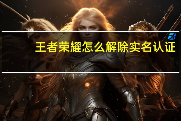 王者荣耀怎么解除实名认证(王者怎样重新实名认证)