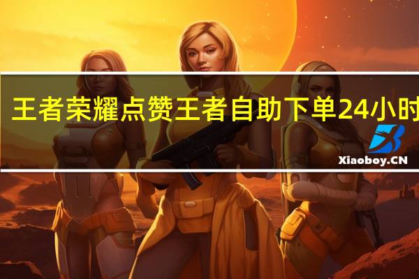王者荣耀点赞 王者自助下单24小时平台(王者荣耀电话24小时人工服务热线)