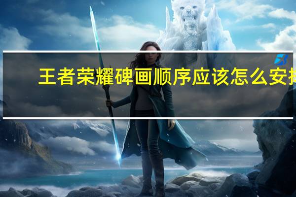 王者荣耀碑画顺序应该怎么安排-碑画顺序正确答案参考