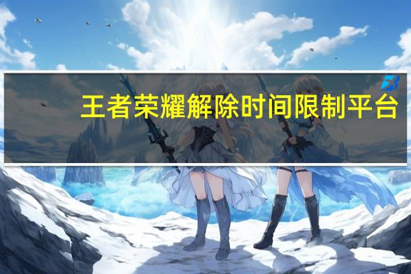 王者荣耀解除时间限制平台（王者荣耀解除时间限制）