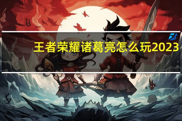 王者荣耀诸葛亮怎么玩2023(王者荣耀诸葛亮怎么玩)