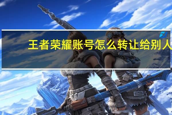 王者荣耀账号怎么转让给别人（王者荣耀微信账号转移）