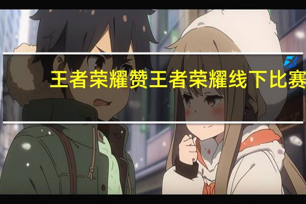 王者荣耀赞 王者荣耀线下比赛(王者线下比赛平台)