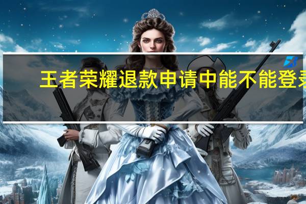 王者荣耀退款申请中能不能登录（王者荣耀退款申请）