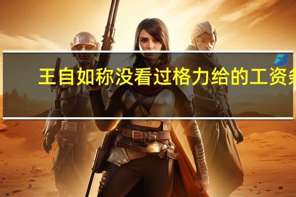 王自如称没看过格力给的工资条:跟着顶级企业家很幸福 深受董明珠赞赏